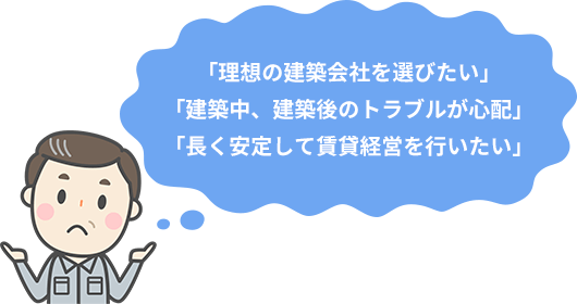 「理想の建築会社を選びたい」
「建築中、建築後のトラブルが心配」
「長く安定して賃貸経営を行いたい」
