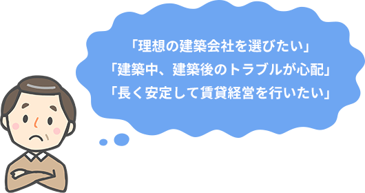 「理想の建築会社を選びたい」
「建築中、建築後のトラブルが心配」
「長く安定して賃貸経営を行いたい」
